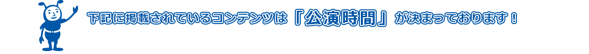 下記に掲載されているコンテンツは「公演時間」がきまっております！