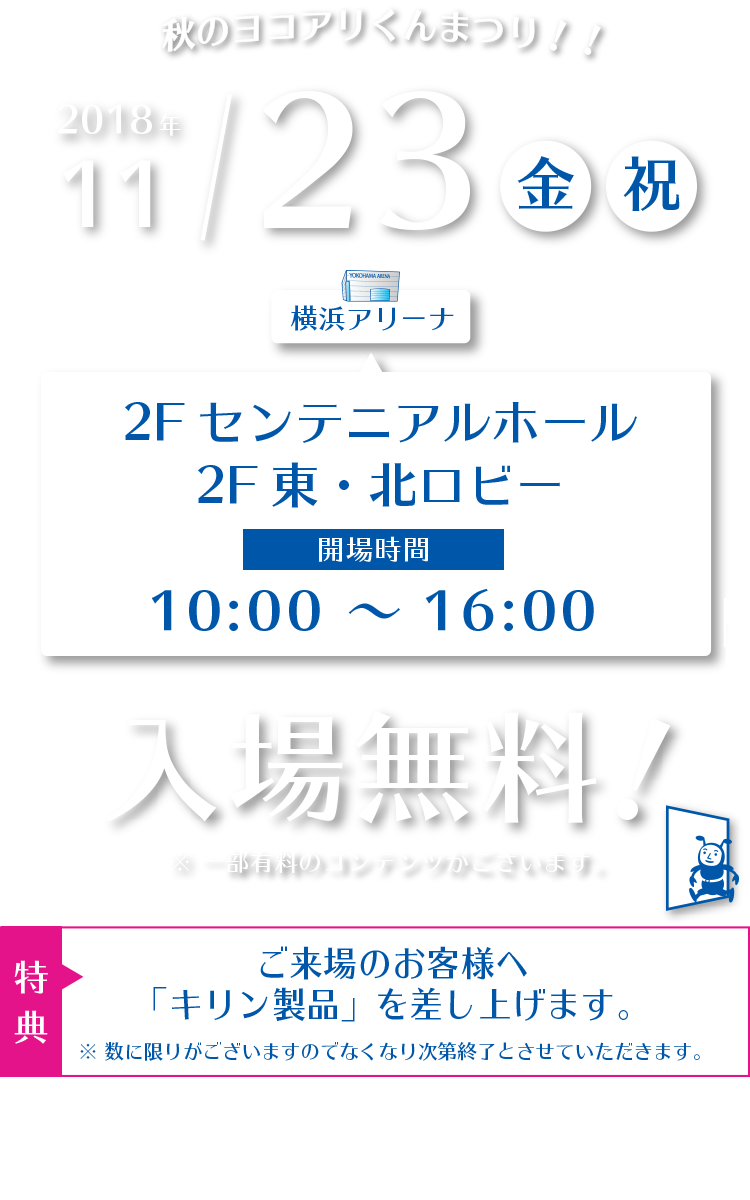 2018年11月23日（金/祝）横浜アリーナ 2Fセンテニアルホール / 2F東・北ロビー　●入場無料 ※一部有料のコンテンツがございます。●ご来場のお客様へ「キリン製品」を差し上げます。※数に限りがございますのでなくなり次第終了とさせていただきます。【主催】横浜アリーナ / 港北区役所