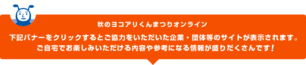 下記バナーをクリックすると秋のヨコアリくんまつりオンラインにご協力をいただいた企業・団体等のサイトが表示されます。ご自宅でお楽しみいただける内容が盛りだくさんです