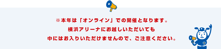 本年は「オンライン」での開催となります。横浜アリーナに起こしいただいても中にはお入りいただけませんので、ご注意ください。