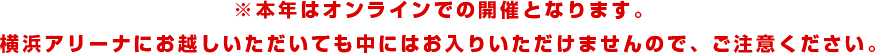 本年は「オンライン」での開催となります。横浜アリーナに起こしいただいても中にはお入りいただけませんので、ご注意ください。